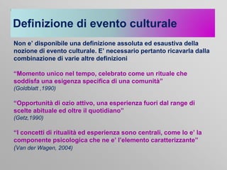 Definizione di evento culturale
Non e’ disponibile una definizione assoluta ed esaustiva della
nozione di evento culturale. E’ necessario pertanto ricavarla dalla
combinazione di varie altre definizioni
“Momento unico nel tempo, celebrato come un rituale che
soddisfa una esigenza specifica di una comunità”
(Goldblatt ,1990)

“Opportunità di ozio attivo, una esperienza fuori dal range di
scelte abituale ed oltre il quotidiano”
(Getz,1990)

“I concetti di ritualità ed esperienza sono centrali, come lo e’ la
componente psicologica che ne e’ l’elemento caratterizzante”
(Van der Wagen, 2004)

 