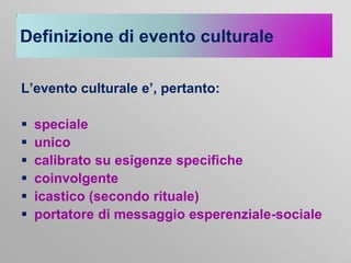 Definizione di evento culturale
L’evento culturale e’, pertanto:







speciale
unico
calibrato su esigenze specifiche
coinvolgente
icastico (secondo rituale)
portatore di messaggio esperenziale-sociale

 