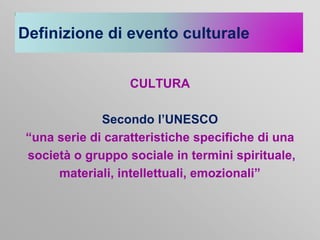 Definizione di evento culturale
CULTURA
Secondo l’UNESCO
“una serie di caratteristiche specifiche di una
società o gruppo sociale in termini spirituale,
materiali, intellettuali, emozionali”

 
