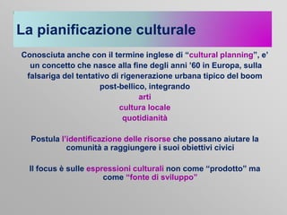 La pianificazione culturale
Conosciuta anche con il termine inglese di “cultural planning”, e’
un concetto che nasce alla fine degli anni ’60 in Europa, sulla
falsariga del tentativo di rigenerazione urbana tipico del boom
post-bellico, integrando
arti
cultura locale
quotidianità
Postula l’identificazione delle risorse che possano aiutare la
comunità a raggiungere i suoi obiettivi civici
Il focus è sulle espressioni culturali non come “prodotto” ma
come “fonte di sviluppo”

 