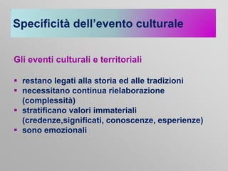 Specificità dell’evento culturale
Gli eventi culturali e territoriali
 restano legati alla storia ed alle tradizioni
 necessitano continua rielaborazione
(complessità)
 stratificano valori immateriali
(credenze,significati, conoscenze, esperienze)
 sono emozionali

 