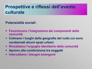 Prospettive e riflessi dell’evento
culturale
Potenzialità sociali:
 Favoriscono l’integrazione dei componenti della
comunità
 Colmano i luoghi della geografia del nulla cui sono
condannati alcuni spazi urbani
 Rinsaldano l’orgoglio identitario della comunità
 Aprono alla condivisione tra soggetti
 Intercettano i bisogni emergenti

 