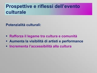 Prospettive e riflessi dell’evento
culturale
Potenzialità culturali:
 Rafforza il legame tra cultura e comunità
 Aumenta la visibilità di artisti e performance
 Incrementa l’accessibilità alla cultura

 