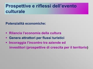 Prospettive e riflessi dell’evento
culturale
Potenzialità economiche:
 Rilancia l’economia della cultura
 Genera attrattori per flussi turistici
 Incoraggia l’incontro tra aziende ed
investitori (prospettive di crescita per il territorio)

 