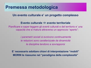 Premessa metodologica
Un evento culturale e’ un progetto complesso
Evento culturale  evento territoriale
Pianificare e saper leggere gli eventi culturali e del territorio e’ una
capacità che si matura attraverso un approccio “aperto”:
i parametri sociali si evolvono continuamente
le relazioni sono caratterizzate da dinamicità
le discipline tendono a sovrapporsi
E’ necessario adottare chiavi di interpretazione “mobili”
MORIN le riassume nel “paradigma della complessità”

 
