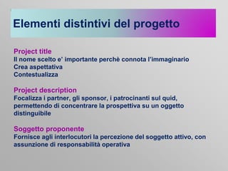 Elementi distintivi del progetto
Project title
Il nome scelto e’ importante perchè connota l’immaginario
Crea aspettativa
Contestualizza

Project description
Focalizza i partner, gli sponsor, i patrocinanti sul quid,
permettendo di concentrare la prospettiva su un oggetto
distinguibile

Soggetto proponente
Fornisce agli interlocutori la percezione del soggetto attivo, con
assunzione di responsabilità operativa

 