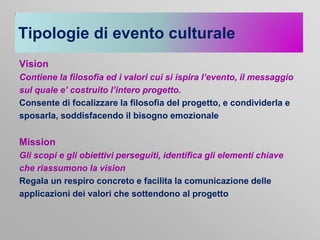 Tipologie di evento culturale
Vision
Contiene la filosofia ed i valori cui si ispira l’evento, il messaggio
sul quale e’ costruito l’intero progetto.
Consente di focalizzare la filosofia del progetto, e condividerla e
sposarla, soddisfacendo il bisogno emozionale

Mission
Gli scopi e gli obiettivi perseguiti, identifica gli elementi chiave
che riassumono la vision
Regala un respiro concreto e facilita la comunicazione delle
applicazioni dei valori che sottendono al progetto

 