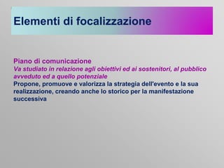 Elementi di focalizzazione

Piano di comunicazione
Va studiato in relazione agli obiettivi ed ai sostenitori, al pubblico
avveduto ed a quello potenziale
Propone, promuove e valorizza la strategia dell'evento e la sua
realizzazione, creando anche lo storico per la manifestazione
successiva

 