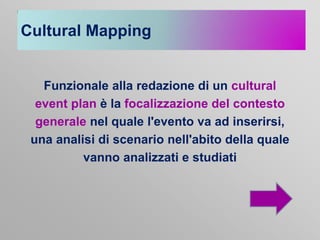 Cultural Mapping

Funzionale alla redazione di un cultural
event plan è la focalizzazione del contesto
generale nel quale l'evento va ad inserirsi,
una analisi di scenario nell'abito della quale
vanno analizzati e studiati

 