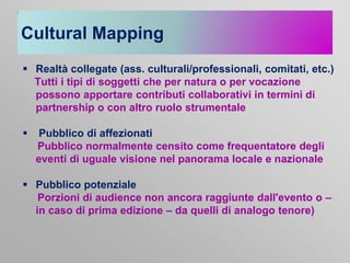 Cultural Mapping
 Realtà collegate (ass. culturali/professionali, comitati, etc.)
Tutti i tipi di soggetti che per natura o per vocazione
possono apportare contributi collaborativi in termini di
partnership o con altro ruolo strumentale



Pubblico di affezionati
Pubblico normalmente censito come frequentatore degli
eventi di uguale visione nel panorama locale e nazionale

 Pubblico potenziale
Porzioni di audience non ancora raggiunte dall'evento o –
in caso di prima edizione – da quelli di analogo tenore)

 