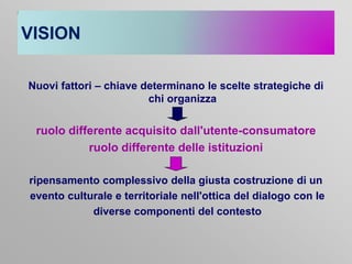 VISION
Nuovi fattori – chiave determinano le scelte strategiche di
chi organizza

ruolo differente acquisito dall'utente-consumatore
ruolo differente delle istituzioni
ripensamento complessivo della giusta costruzione di un
evento culturale e territoriale nell'ottica del dialogo con le
diverse componenti del contesto

 