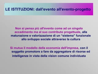LE ISTITUZIONI: dall'evento all'evento-progetto

Non si pensa più all'evento come ad un singolo
accadimento ma al suo contributo progettuale, alla
maturazione e valorizzazione di un “sistema” funzionale
allo sviluppo sociale attraverso la cultura
Si mutua il modello della economia dell'impresa, con il
soggetto promotore a fare da aggregatore di risorse ed
intelligenze in vista della vision comune individuata

 