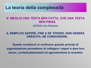 La teoria della complessità
E’ MEGLIO UNA TESTA BEN FATTA, CHE UNA TESTA
BEN PIENA
(MORIN cita Rabelais)

IL SEMPLICE SAPERE, FINE A SE’ STESSO, NON GENERA
CRESCITA, NÉ CONDIVISIONE.
Queste condizioni si verificano quando principi di
organizzazione permettono di collegare i saperi e dare loro
senso, contestualizzandoli ed agevolandone lo scambio

 
