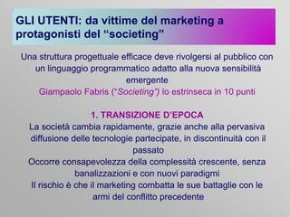 GLI UTENTI: da vittime del marketing a
protagonisti del “societing”
Una struttura progettuale efficace deve rivolgersi al pubblico con
un linguaggio programmatico adatto alla nuova sensibilità
emergente
Giampaolo Fabris (“Societing”) lo estrinseca in 10 punti
1. TRANSIZIONE D’EPOCA
La società cambia rapidamente, grazie anche alla pervasiva
diffusione delle tecnologie partecipate, in discontinuità con il
passato
Occorre consapevolezza della complessità crescente, senza
banalizzazioni e con nuovi paradigmi
Il rischio è che il marketing combatta le sue battaglie con le
armi del conflitto precedente

 