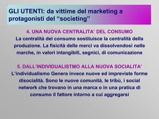 GLI UTENTI: da vittime del marketing a
protagonisti del “societing”
4. UNA NUOVA CENTRALITA’ DEL CONSUMO
La centralità del consumo sostituisce la centralità della
produzione. La fisicità delle merci va dissolvendosi nelle
marche, in valori intangibili, segnici, di comunicazione

5. DALL’INDIVIDUALISTMO ALLA NUOVA SOCIALITA’
L’individualismo Genera invece nuove ed impreviste forme
disocialità. Sono le nuove comunità, le tribù, i social
network che trovano in una marca o in una pratica di
consumo il fattore intorno a cui aggregarsi

 