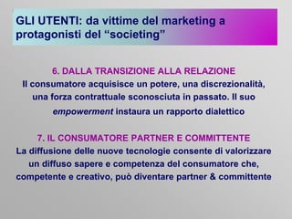 GLI UTENTI: da vittime del marketing a
protagonisti del “societing”
6. DALLA TRANSIZIONE ALLA RELAZIONE
Il consumatore acquisisce un potere, una discrezionalità,
una forza contrattuale sconosciuta in passato. Il suo
empowerment instaura un rapporto dialettico
7. IL CONSUMATORE PARTNER E COMMITTENTE
La diffusione delle nuove tecnologie consente di valorizzare
un diffuso sapere e competenza del consumatore che,
competente e creativo, può diventare partner & committente

 