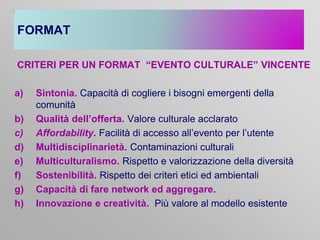 FORMAT
CRITERI PER UN FORMAT “EVENTO CULTURALE” VINCENTE

a)
b)
c)
d)
e)
f)
g)
h)

Sintonia. Capacità di cogliere i bisogni emergenti della
comunità
Qualità dell’offerta. Valore culturale acclarato
Affordability. Facilità di accesso all’evento per l’utente
Multidisciplinarietà. Contaminazioni culturali
Multiculturalismo. Rispetto e valorizzazione della diversità
Sostenibilità. Rispetto dei criteri etici ed ambientali
Capacità di fare network ed aggregare.
Innovazione e creatività. Più valore al modello esistente

 