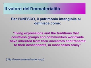 Il valore dell’immaterialità
Per l’UNESCO, il patrimonio intangibile si
definisce come:
“living expressions and the traditions that
countless groups and communities worldwide
have inherited from their ancestors and transmit
to their descendants, in most cases orally”

(http://www.enamecharter.org/)

 