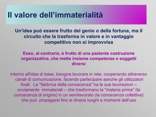 Il valore dell’immaterialità
Un'idea può essere frutto del genio o della fortuna, ma il
circuito che la trasforma in valore e in vantaggio
competitivo non si improvvisa
Esso, al contrario, è frutto di una paziente costruzione
organizzativa, che mette insieme competenze e soggetti
diversi

Intorno all'idea di base, bisogna lavorare in rete, cooperando attraverso
canali di comunicazione, facendo partecipare aanche gli utilizzatori
finali. La "fabbrica della conoscenza" ha le sue lavorazioni –
ovviamente immateriali – che trasformano la "materia prima" (la
conoscenza di origine) in un semilavorato (la conoscenza collettiva)
che può propagarsi fino ai diversi luoghi e momenti dell'uso

 