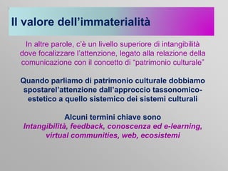 Il valore dell’immaterialità
In altre parole, c’è un livello superiore di intangibilità
dove focalizzare l’attenzione, legato alla relazione della
comunicazione con il concetto di “patrimonio culturale”
Quando parliamo di patrimonio culturale dobbiamo
spostarel’attenzione dall’approccio tassonomicoestetico a quello sistemico dei sistemi culturali
Alcuni termini chiave sono
Intangibilità, feedback, conoscenza ed e-learning,
virtual communities, web, ecosistemi

 