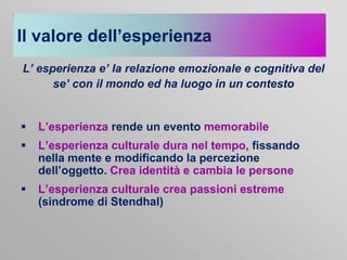Il valore dell’esperienza
L’ esperienza e’ la relazione emozionale e cognitiva del
se’ con il mondo ed ha luogo in un contesto



L’esperienza rende un evento memorabile



L’esperienza culturale dura nel tempo, fissando
nella mente e modificando la percezione
dell’oggetto. Crea identità e cambia le persone



L’esperienza culturale crea passioni estreme
(sindrome di Stendhal)

 