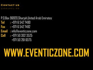 C o n ta c t u s




P.O.Box 96920,Sharjah,United Arab Emirates
Tel     : +971 6 542 7490
Fax : +971 6 542 7492
Email : info@eventiczone.com
Cell : +971 50 302 3525
          +971 50 261 6575



  WWW.EVENTICZONE.COM
 