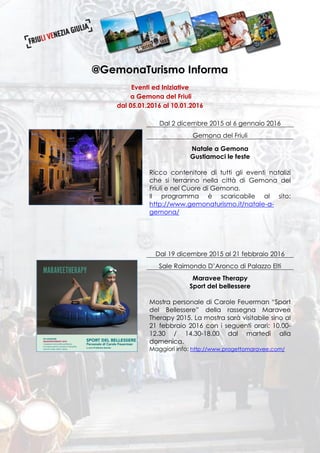 @GemonaTurismo Informa
Eventi ed Iniziative
a Gemona del Friuli
dal 05.01.2016 al 10.01.2016
Dal 2 dicembre 2015 al 6 gennaio 2016
Gemona del Friuli
Natale a Gemona
Gustiamoci le feste
Ricco contenitore di tutti gli eventi natalizi
che si terranno nella città di Gemona del
Friuli e nel Cuore di Gemona.
Il programma è scaricabile al sito:
http://www.gemonaturismo.it/natale-a-
gemona/
Dal 19 dicembre 2015 al 21 febbraio 2016
Sale Raimondo D’Aronco di Palazzo Elti
Maravee Therapy
Sport del bellessere
Mostra personale di Carole Feuerman “Sport
del Bellessere” della rassegna Maravee
Therapy 2015. La mostra sarà visitabile sino al
21 febbraio 2016 con i seguenti orari: 10.00-
12.30 / 14.30-18.00 dal martedì alla
domenica.
Maggiori info: http://www.progettomaravee.com/
 
