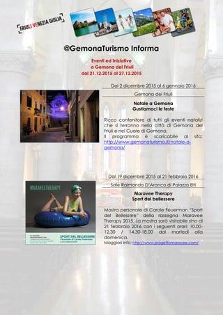 @GemonaTurismo Informa
Eventi ed Iniziative
a Gemona del Friuli
dal 21.12.2015 al 27.12.2015
Dal 2 dicembre 2015 al 6 gennaio 2016
Gemona del Friuli
Natale a Gemona
Gustiamoci le feste
Ricco contenitore di tutti gli eventi natalizi
che si terranno nella città di Gemona del
Friuli e nel Cuore di Gemona.
Il programma è scaricabile al sito:
http://www.gemonaturismo.it/natale-a-
gemona/
Dal 19 dicembre 2015 al 21 febbraio 2016
Sale Raimondo D’Aronco di Palazzo Elti
Maravee Therapy
Sport del bellessere
Mostra personale di Carole Feuerman “Sport
del Bellessere” della rassegna Maravee
Therapy 2015. La mostra sarà visitabile sino al
21 febbraio 2016 con i seguenti orari: 10.00-
12.30 / 14.30-18.00 dal martedì alla
domenica.
Maggiori info: http://www.progettomaravee.com/
 