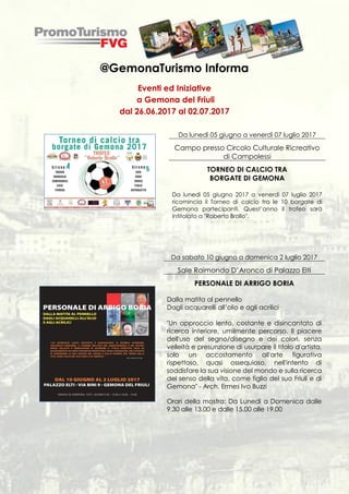 @GemonaTurismo Informa
Eventi ed Iniziative
a Gemona del Friuli
dal 26.06.2017 al 02.07.2017
Da lunedì 05 giugno a venerdì 07 luglio 2017
Campo presso Circolo Culturale Ricreativo
di Campolessi
TORNEO DI CALCIO TRA
BORGATE DI GEMONA
Da lunedì 05 giugno 2017 a venerdì 07 luglio 2017
ricomincia il Torneo di calcio tra le 10 borgate di
Gemona partecipanti. Quest’anno il trofeo sarà
intitolato a "Roberto Brollo".
Da sabato 10 giugno a domenica 2 luglio 2017
Sale Raimondo D’Aronco di Palazzo Elti
PERSONALE DI ARRIGO BORIA
Dalla matita al pennello
Dagli acquarelli all’olio e agli acrilici
"Un approccio lento, costante e disincantato di
ricerca interiore, umilmente percorso. Il piacere
dell'uso del segno/disegno e dei colori, senza
velleità e presunzione di usurpare il titolo d'artista,
solo un accostamento all'arte figurativa
rispettoso, quasi ossequioso, nell'intento di
soddisfare la sua visione del mondo e sulla ricerca
del senso della vita, come figlio del suo Friuli e di
Gemona" - Arch. Ermes Ivo Buzzi
Orari della mostra: Da Lunedì a Domenica dalle
9.30 alle 13.00 e dalle 15.00 alle 19.00
 