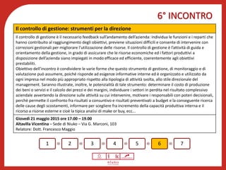 6° INCONTRO
Benessere psicofisico
1 2 3 4 5 6 7
Il controllo di gestione: strumenti per la direzione
Il controllo di gestione è il necessario feedback sull’andamento dell’azienda: individua le funzioni e i reparti che
hanno contribuito al raggiungimento degli obiettivi, previene situazioni difficili e consente di intervenire con
correzioni gestionali per migliorare l'utilizzazione delle risorse. Il controllo di gestione è l’attività di guida e
orientamento della gestione, in grado di assicurare che le risorse economiche ed i fattori produttivi a
disposizione dell’azienda siano impiegati in modo efficace ed efficiente, coerentemente agli obiettivi
prestabiliti.
Obiettivo dell’incontro è condividere le varie forme che questo strumento di gestione, di monitoraggio e di
valutazione può assumere, poiché risponde ad esigenze informative interne ed è organizzato e utilizzato da
ogni impresa nel modo più appropriato rispetto alla tipologia di attività svolta, allo stile direzionale del
management. Saranno illustrate, inoltre, le potenzialità di tale strumento: determinare il costo di produzione
dei beni o servizi e il calcolo dei prezzi e dei margini, individuare i settori in perdita nel risultato complessivo
aziendale avvertendo la direzione sulle attività su cui intervenire, motivare i responsabili con poteri decisionali,
perché permette il confronto fra risultati a consuntivo e risultati preventivati a budget e la conseguente ricerca
delle cause degli scostamenti, informare per scegliere fra incremento della capacità produttiva interna e il
ricorso a risorse esterne e cioè la tipica analisi di make or buy, ecc...
Giovedì 21 maggio 2015 ore 17.00 – 19.00
Altavilla Vicentina – Sede di Niuko – Via G. Marconi, 103
Relatore: Dott. Francesco Maggio
 