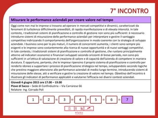 7° INCONTRO
Benessere psicofisico
1 2 3 4 5 6 7
Misurare le performance aziendali per creare valore nel tempo
Oggi come non mai le imprese si trovano ad operare in mercati competitivi e dinamici, caratterizzati da
fenomeni di turbolenza difficilmente prevedibili, di rapida manifestazione e di elevata intensità. In tale
contesto, i tradizionali sistemi di pianificazione e controllo di gestione non sono più sufficienti: è necessario
introdurre sistemi di misurazione delle performance aziendali per interpretare e gestire il vantaggio
competitivo indirizzando il comportamento dell’organizzazione in modo coerente con la strategia di sviluppo
aziendale. I business sono per lo più maturi, il numero di concorrenti aumenta, i clienti sono sempre più
esigenti e le imprese sono costantemente alla ricerca di nuove opportunità e di nuovi vantaggi competitivi.
In tale contesto, i tradizionali sistemi di pianificazione e controllo di gestione, che ruotano principalmente
attorno ad indicatori economici e finanziari sviluppati secondo orizzonti di breve periodo, non sono più
sufficienti in un’ottica di valutazione di creazione di valore e di capacità dell’azienda di competere in maniera
duratura. È opportuno, pertanto, che le imprese ripensino il proprio sistema di pianificazione e controllo per
renderlo idoneo a supportare i processi di pianificazione strategica nel tempo, sviluppandolo secondo logiche
che prestino maggiore attenzione alle performance aziendali di medio-lungo termine, introducendo sistemi di
misurazione delle stesse, atti a verificare e gestire la creazione di valore nel tempo. Obiettivo dell’incontro è
illustrare gli indicatori di performance applicabili e valutarne l’efficacia nei diversi contesti aziendali.
Giovedì 4 giugno 2015 ore 17.00 – 19.00
Piove di Sacco – Sede di Confindustria – Via Carrarese 66
Relatore: Ing. Corrado Poli
 