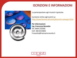 ISCRIZIONI E INFORMAZIONI
La partecipazione agli incontri è gratuita.
L’iscrizione è on line cliccando qui.
Per informazioni:
Ing. Francesca Rossetto
Tel. 0444 232500
Cell. 366 6513601
f.rossetto@risorseincrescita.it
Dr Marco Pegoraro
Cell. 348/2324523
pegoraro@confindustria.pd.it
 