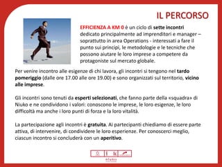 IL PERCORSO
Benessere psicofisico
EFFICIENZA A KM 0 è un ciclo di sette incontri
dedicato principalmente ad imprenditori e manager –
soprattutto in area Operations - interessati a fare il
punto sui principi, le metodologie e le tecniche che
possono aiutare le loro imprese a competere da
protagoniste sul mercato globale.
Per venire incontro alle esigenze di chi lavora, gli incontri si tengono nel tardo
pomeriggio (dalle ore 17.00 alle ore 19.00) e sono organizzati sul territorio, vicino
alle imprese.
Gli incontri sono tenuti da esperti selezionati, che fanno parte della «squadra» di
Niuko e ne condividono i valori: conoscono le imprese, le loro esigenze, le loro
difficoltà ma anche i loro punti di forza e la loro vitalità.
La partecipazione agli incontri è gratuita. Ai partecipanti chiediamo di essere parte
attiva, di intervenire, di condividere le loro esperienze. Per conoscerci meglio,
ciascun incontro si concluderà con un aperitivo.
 