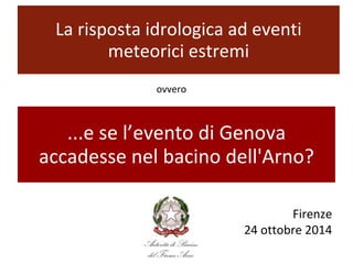 La risposta idrologica ad eventi 
meteorici estremi 
...e se l’evento di Genova 
accadesse nel bacino dell'Arno? 
Firenze 
24 ottobre 2014 
ovvero 
 