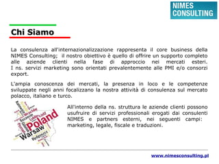 Chi SiamoChi Siamo
La consulenza all'internazionalizzazione rappresenta il core business della
NIMES Consulting; il nostro obiettivo è quello di offrire un supporto completo
alle aziende clienti nella fase di approccio nei mercati esteri.
I ns. servizi marketing sono orientati prevalentemente alle PMI e/o consorzi
export.
L'ampia conoscenza dei mercati, la presenza in loco e le competenze
sviluppate negli anni focalizzano la nostra attività di consulenza sul mercato
polacco, italiano e turco.
All'interno della ns. struttura le aziende clienti possono
usufruire di servizi professionali erogati dai consulenti
NIMES e partners esterni, nei seguenti campi:
marketing, legale, fiscale e traduzioni.
www.nimesconsulting.pl
 