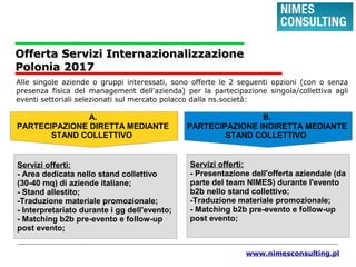 Offerta Servizi InternazionalizzazioneOfferta Servizi Internazionalizzazione
Polonia 2017Polonia 2017
Servizi offerti:
- Area dedicata nello stand collettivo
(30-40 mq) di aziende italiane;
- Stand allestito;
-Traduzione materiale promozionale;
- Interpretariato durante i gg dell'evento;
- Matching b2b pre-evento e follow-up
post evento;
Alle singole aziende o gruppi interessati, sono offerte le 2 seguenti opzioni (con o senza
presenza fisica del management dell'azienda) per la partecipazione singola/collettiva agli
eventi settoriali selezionati sul mercato polacco dalla ns.società:
www.nimesconsulting.pl
A.
PARTECIPAZIONE DIRETTA MEDIANTE
STAND COLLETTIVO
B.
PARTECIPAZIONE INDIRETTA MEDIANTE
STAND COLLETTIVO
Servizi offerti:
- Presentazione dell'offerta aziendale (da
parte del team NIMES) durante l'evento
b2b nello stand collettivo;
-Traduzione materiale promozionale;
- Matching b2b pre-evento e follow-up
post evento;
 