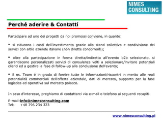 PerchPerchéé aderire & Contatti
Partecipare ad uno dei progetti da noi promossi conviene, in quanto:
▪ si riducono i costi dell'investimento grazie allo stand collettivo e condivisione dei
servizi con altre aziende italiane (non dirette concorrenti);
▪ oltre alla partecipazione in forma diretta/indiretta all'evento b2b selezionato, si
garantiscono personalizzati servizi di consulenza volti a selezionare/invitare potenziali
clienti ed a gestire la fase di follow-up alla conclusione dell'evento;
▪ il ns. Team é in grado di fornire tutte le informazioni/riscontri in merito alle reali
potenzialità commerciali dell'offerta aziendale, dati di mercato, supporto per la fase
logistica ed operativa sul mercato polacco.
In caso d'interesse, preghiamo di contattarci via e-mail o telefono ai seguenti recapiti:
E-mail:info@nimesconsulting.com
Tel: +48 796 234 323
www.nimesconsulting.pl
 
