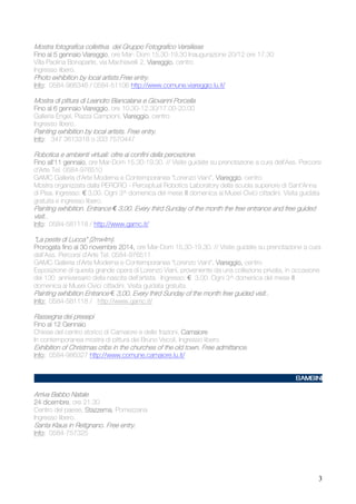 Mostra fotografica collettiva del Gruppo Fotografico Versiliese
Viareggio,
Fino al 5 gennaio Viareggio ore Mar- Dom 15,30-19,30 Inaugurazione 20/12 ore 17.30
Villa Paolina Bonaparte, via Machiavelli 2, Viareggio centro
Viareggio,
Ingresso libero.

Photo exhibition by local artists.Free entry.
artists.
entry.
Info:
Info: 0584-966346 / 0584-51106 http://www.comune.viareggio.lu.it/

Mostra di pittura di Leandro Biancalana e Giovanni Porcella
Viareggio,
Fino al 6 gennaio Viareggio ore 10.30-12.30/17.00-20.00
Galleria Engel, Piazza Campioni, Viareggio centro
Viareggio,
Ingresso libero.

Painting exhibition by local artists. Free entry.
artists.
entry.
Info: 347 3613318 o 333 7570447
Info:

Robotica e ambienti virtuali: oltre ai confini della percezione.
all'11 gennaio,
Fino all'11 gennaio ore Mar-Dom 15,30-19,30. // Visite guidate su prenotazione a cura dell'Ass. Percorsi
d'Arte Tel. 0584-976510
GAMC Galleria d’Arte Moderna e Contemporanea "Lorenzo Viani", Viareggio centro
Viareggio,
Mostra organizzata dalla PERCRO - Perceptual Robotics Laboratory della scuola superiore di Sant'Anna
di Pisa. Ingresso: € 3,00. Ogni 3^ domenica del mese III domenica ai Musei Civici cittadini. Visita guidata
gratuita e ingresso libero.
Painting exhibition. Entrance € 3,00. Every third Sunday of the month the free entrance and free guided
exhibition.
the

visit..
visit..
Info:
Info: 0584-581118 / http://www.gamc.it/

"La peste di Lucca" (2mx4m).
2014,
Prorogata fino al 30 novembre 2014, ore Mar-Dom 15,30-19,30. // Visite guidate su prenotazione a cura
dell'Ass. Percorsi d'Arte Tel. 0584-976511
GAMC Galleria d’Arte Moderna e Contemporanea "Lorenzo Viani", Viareggio, centro
Viareggio,
Esposizione di questa grande opera di Lorenzo Viani, proveniente da una collezione privata, in occasione
del 130 anniversario della nascita dell'artista. Ingresso: € 3,00. Ogni 3^ domenica del mese III
domenica ai Musei Civici cittadini. Visita guidata gratuita.
Painting exhibition Entrance € 3,00. Every third Sunday of the month free guided visit..
visit..
Info: 0584-581118 / http://www.gamc.it/

Rassegna dei presepi
Fino al 12 Gennaio
Chiese del centro storico di Camaiore e delle frazioni, Camaiore
In contemporanea mostra di pittura dei Bruno Vecoli. Ingresso libero.

Exhibition of Christmas cribs in the churches of the old town. Free admittance.
churches
admittance.
Info:
Info: 0584-986327 http://www.comune.camaiore.lu.it/

Arriva Babbo Natale
dicembre,
24 dicembre ore 21.30
Centro del paese, Stazzema Pomezzana
Stazzema,
Ingresso libero.

Santa Klaus in Retignano. Free entry.
Retignano. Free entry.
Info:
Info: 0584-757325

3

 
