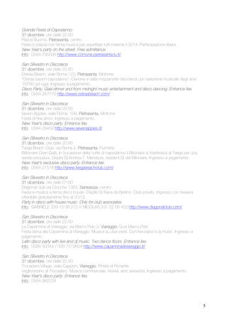 Grande Festa di Capodanno
dicembre,
31 dicembre ore dalle 22.00
Piazza Duomo, Pietrasanta centro
Pietrasanta,
Festa in piazza con tanta musica per aspettare tutti insieme il 2014. Partecipazione libera.

New Year's party on the street. Free admittance.
street.
admittance.
Info:
Info: 0584-795500 http://www.comune.pietrasanta.lu.it/

San Silvestro in Discoteca
dicembre,
31 dicembre ore dalle 20.00
Ostras Beach, viale Roma 123, Pietrasanta Motrone
Pietrasanta,
"Ostras beach capodanno". Cenone e dalla mezzanotte discoteca con selezione musicale dagli anni
'70/'80 ad oggi. Ingresso a pagamento.

Disco Party. Gala dinner and from midnight music entertainment and disco dancing. Entrance fee.
dancing.
fee.
Info:
Info: 0584-267170 http://www.ostrasbeach.com/

San Silvestro in Discoteca
dicembre,
31 dicembre ore dalle 22.00
Seven Apples, viale Roma, 109, Pietrasanta Motrone
Pietrasanta,
Festa di fine anno. Ingresso a pagamento.

New Year's disco party. Entrance fee.
fee.
party.
Info:
Info: 0584-20458 http://www.sevenapples.it/

San Silvestro in Discoteca
dicembre,
31 dicembre ore dalle 20.00
Twiga Beach Club, via Roma 2, Pietrasanta Fiumetto
Pietrasanta,
Billionaire Gran Galà. In occasione della notte di capodanno il Billonaire si trasferisce al Twiga per una
serata esclusiva. Ospite Dj Andrea T. Mendoza, resident Dj del Billonaire. Ingresso a pagamento.

New Year's exclusive disco party. Entrance fee.
fee.
party.
Info:
Info: 0584-21518 http://www.twigabeachclub.com/

San Silvestro in Discoteca
dicembre,
31 dicembre ore dalle 01,00
Diagonal club via Ciocche 1363, Seravezza centro
Seravezza,
Festa e musica a tema disco house. Ospite Dj Kaos da Berlino. Club privato. Ingresso con tessera
ottenibile gratuitamente fino al 31/12.

Party in disco with house music. Only for club associates.
music.
associates.
Info:
Info: GABRIELE 339 15 08 272 // NICOLAS 331 22 00 452 http://www.diagonalclub.com/

San Silvestro in Discoteca
dicembre,
31 dicembre ore dalle 22.00
La Capannina di Viareggio, via Marco Polo 2, Viareggio Q.re Marco Polo
Viareggio,
Festa latina alla Capannina di Viareggio. Musica su due piste. Con live band e dj music. Ingresso a
pagamento.

Latin disco party with live and dj music. Two dance floors. Entrance fee.
fee.
Info: 0584-50344 / 338-7319804 http://www.capanninadiviareggio.it/
Info:

San Silvestro in Discoteca
dicembre,
31 dicembre ore dalle 22.00
Trocadero Village, viale Capponi, Viareggio Pineta di Ponente
Viareggio,
Veglionissino al Trocadero. Musica commerciale, revival, anni sessanta. Ingresso a pagamento.

New Year's disco party. Entrance fee.
fee.
party.
Info:
Info: 0584-960728

5

 