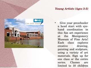 Young Artists (Ages 3­5)

  Give your preschooler 
a  head  start  with  eye­
hand  coordination  in 
this  fun  art  experience 
at  the  Montgomery 
Museum  of  Fine  Arts! 
Each  class  explores 
creative  drawing, 
painting and sculpture, 
using  a  variety  of  art 
materials.  Sign  up  for 
one  class  or  the  entire 
series.  Classes  are 
limited  to  10  children 
 