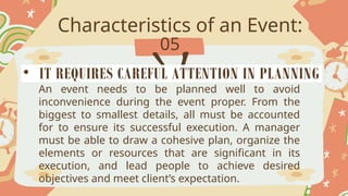 Characteristics of an Event:
05
An event needs to be planned well to avoid
inconvenience during the event proper. From the
biggest to smallest details, all must be accounted
for to ensure its successful execution. A manager
must be able to draw a cohesive plan, organize the
elements or resources that are significant in its
execution, and lead people to achieve desired
objectives and meet client’s expectation.
• IT REQUIRES CAREFUL ATTENTION IN PLANNING
 