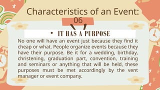 Characteristics of an Event:
06
No one will have an event just because they find it
cheap or what. People organize events because they
have their purpose. Be it for a wedding, birthday,
christening, graduation part, convention, training
and seminars or anything that will be held, these
purposes must be met accordingly by the vent
manager or event company.
• IT HAS A PURPOSE
 