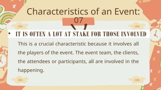 Characteristics of an Event:
07
This is a crucial characteristic because it involves all
the players of the event. The event team, the clients,
the attendees or participants, all are involved in the
happening.
• IT IS OFTEN A LOT AT STAKE FOR THOSE INVOLVED
 