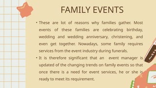 FAMILY EVENTS
• These are lot of reasons why families gather. Most
events of these families are celebrating birthday,
wedding and wedding anniversary, christening, and
even get together. Nowadays, some family requires
services from the event industry during funerals.
• It is therefore significant that an event manager is
updated of the changing trends on family events so that
once there is a need for event services, he or she is
ready to meet its requirement.
 