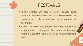 FESTIVALS
• In the country, we have a lot of festivals being
celebrated annually. When a festival is well-known to the
people, expect a large audience to see a wonderful
celebration.
• Events like these may require the event industry to
supply the needs of a particular celebration thus, one
must be aware of these to prepare for whatever it might
need.
 