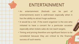 ENTERTAINMENT
• An entertainment (festivals can be part of
entertainment) event is well-known especially when it
has the ability to attract huge audience.
• It would be a risk if the event organizer is the one who
initiated to have a concert for a particular occasion
especially when tickets sales do not reach targets.
• Timing and pricing therefore are significant factors to be
considered because they are critical to the financial
success of such events.
 