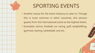 SPORTING EVENTS
• Another venue for the event industry to cater to. Though
this is most common in other countries, this attracts
guests from the international scene at the highest levels.
• Examples: tennis, football, car racing, golf, weightlifting,
gymnast, boxing, basketball, and etc.
 
