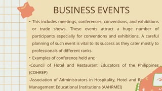 BUSINESS EVENTS
• This includes meetings, conferences, conventions, and exhibitions
or trade shows. These events attract a huge number of
participants especially for conventions and exhibitions. A careful
planning of such event is vital to its success as they cater mostly to
professionals of different ranks.
• Examples of conference held are:
-Council of Hotel and Restaurant Educators of the Philippines
(COHREP)
-Association of Administrators in Hospitality, Hotel and Restaurant
Management Educational Institutions (AAHRMEI)
 