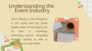 Understanding the
Event Industry
Event industry in the Philippines
is still young and yet, grows
rapidly. Some of these events can
be seen in marketing,
advertising, tourism, hospitality
business, exhibits as well as
expositions or trade shows.
 