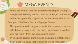 MEGA-EVENTS
• These are events that are generally developed through a
competitive bidding which cater to a large number of
audiences, generally targeted at the international markets.
Examples: FIFA World Cup and Olympic Games
• The problem with mega-events is the accuracy on the
calculation of costs with so many stakeholders involved
who are mainly from the government sector.
• In this light, careful planning and delegation of tasks must
be in place to ensure that everything will be managed.
 
